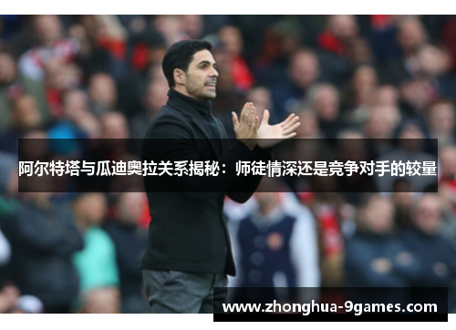 阿尔特塔与瓜迪奥拉关系揭秘：师徒情深还是竞争对手的较量