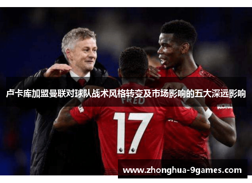 卢卡库加盟曼联对球队战术风格转变及市场影响的五大深远影响