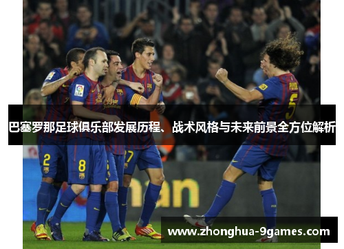 巴塞罗那足球俱乐部发展历程、战术风格与未来前景全方位解析