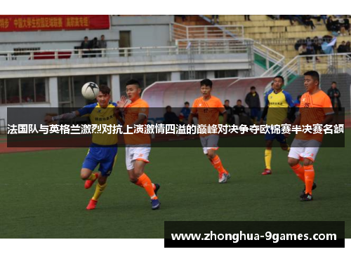 法国队与英格兰激烈对抗上演激情四溢的巅峰对决争夺欧锦赛半决赛名额 法国队与英格兰激烈对抗上演激情四溢的巅峰对决争夺欧锦赛半决赛名额