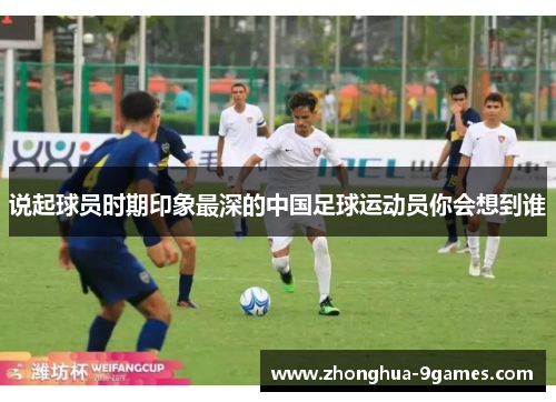 说起球员时期印象最深的中国足球运动员你会想到谁 说起球员时期印象最深的中国足球运动员你会想到谁