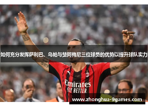 如何充分发挥萨利巴、乌帕与楚阿梅尼三位球员的优势以提升球队实力 如何充分发挥萨利巴、乌帕与楚阿梅尼三位球员的优势以提升球队实力