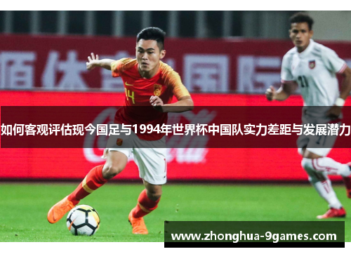 如何客观评估现今国足与1994年世界杯中国队实力差距与发展潜力 如何客观评估现今国足与1994年世界杯中国队实力差距与发展潜力