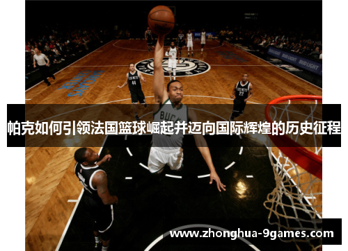 帕克如何引领法国篮球崛起并迈向国际辉煌的历史征程