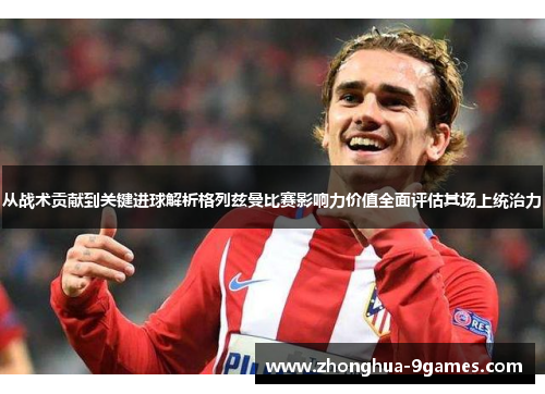 从战术贡献到关键进球解析格列兹曼比赛影响力价值全面评估其场上统治力 从战术贡献到关键进球解析格列兹曼比赛影响力价值全面评估其场上统治力