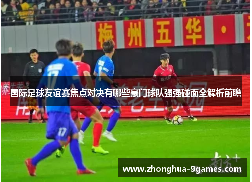 国际足球友谊赛焦点对决有哪些豪门球队强强碰面全解析前瞻