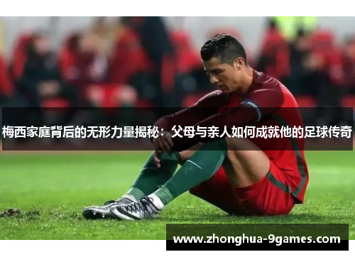 梅西家庭背后的无形力量揭秘：父母与亲人如何成就他的足球传奇