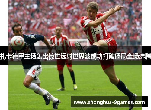 扎卡德甲主场轰出惊世远射世界波成功打破僵局全场沸腾 扎卡德甲主场轰出惊世远射世界波成功打破僵局全场沸腾