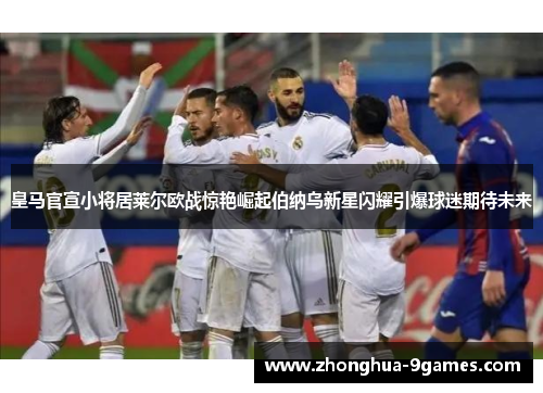 皇马官宣小将居莱尔欧战惊艳崛起伯纳乌新星闪耀引爆球迷期待未来